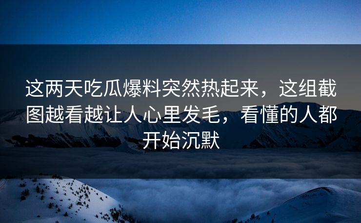 这两天吃瓜爆料突然热起来，这组截图越看越让人心里发毛，看懂的人都开始沉默