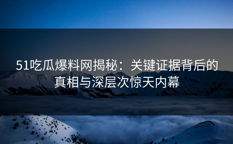 51吃瓜爆料网揭秘：关键证据背后的真相与深层次惊天内幕