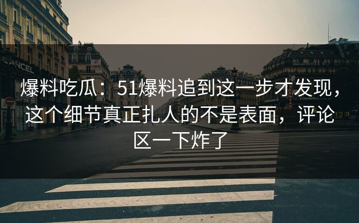 爆料吃瓜：51爆料追到这一步才发现，这个细节真正扎人的不是表面，评论区一下炸了