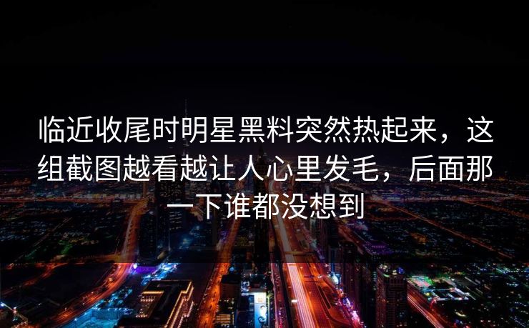 临近收尾时明星黑料突然热起来，这组截图越看越让人心里发毛，后面那一下谁都没想到