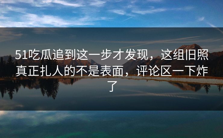 51吃瓜追到这一步才发现，这组旧照真正扎人的不是表面，评论区一下炸了