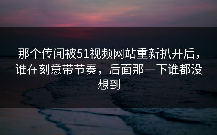 那个传闻被51视频网站重新扒开后，谁在刻意带节奏，后面那一下谁都没想到