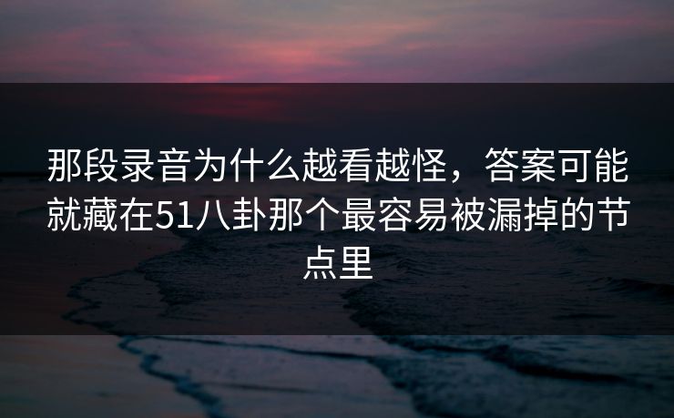 那段录音为什么越看越怪，答案可能就藏在51八卦那个最容易被漏掉的节点里
