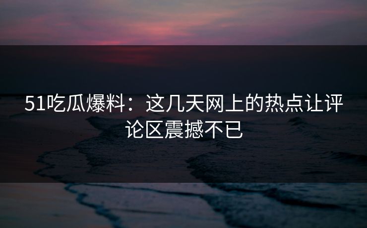 51吃瓜爆料：这几天网上的热点让评论区震撼不已