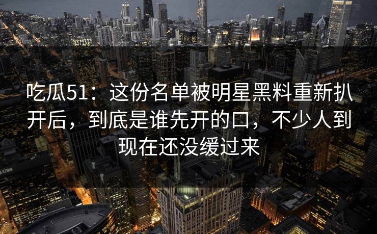 吃瓜51：这份名单被明星黑料重新扒开后，到底是谁先开的口，不少人到现在还没缓过来