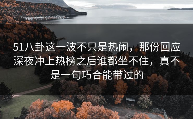 51八卦这一波不只是热闹，那份回应深夜冲上热榜之后谁都坐不住，真不是一句巧合能带过的