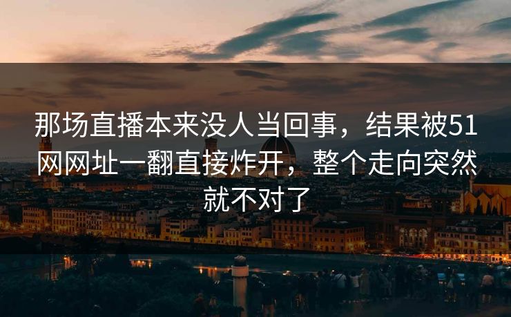 那场直播本来没人当回事，结果被51网网址一翻直接炸开，整个走向突然就不对了