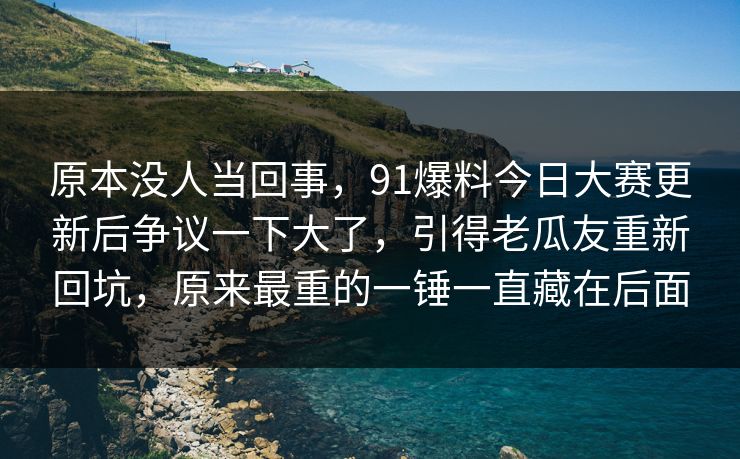 原本没人当回事，91爆料今日大赛更新后争议一下大了，引得老瓜友重新回坑，原来最重的一锤一直藏在后面