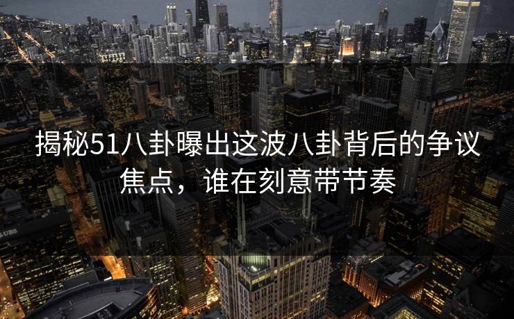 揭秘51八卦曝出这波八卦背后的争议焦点，谁在刻意带节奏
