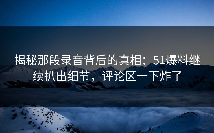揭秘那段录音背后的真相：51爆料继续扒出细节，评论区一下炸了