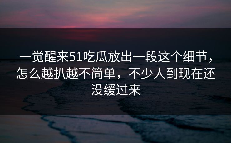 一觉醒来51吃瓜放出一段这个细节,怎么越扒越不简单,不少人到现在还没缓过来