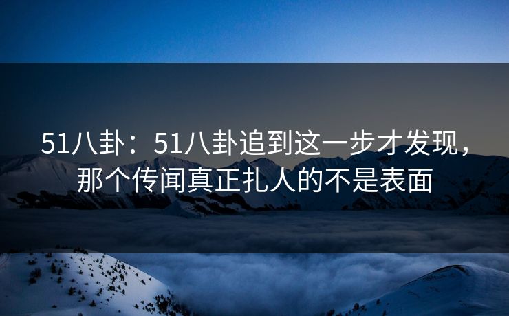 51八卦:51八卦追到这一步才发现,那个传闻真正扎人的不是表面 51八卦:51八卦追到这一步才发现,那个传闻真正扎人的不是表面