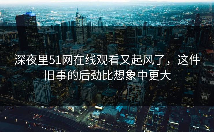 深夜里51网在线观看又起风了,这件旧事的后劲比想象中更大