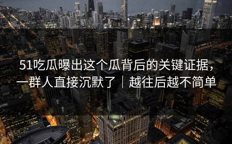 51吃瓜曝出这个瓜背后的关键证据,一群人直接沉默了|越往后越不简单