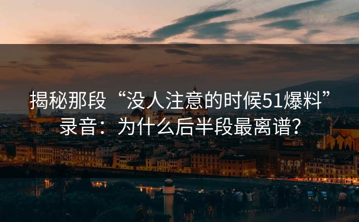 揭秘那段“没人注意的时候51爆料”录音:为什么后半段最离谱?