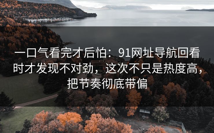 一口气看完才后怕：91网址导航回看时才发现不对劲，这次不只是热度高，把节奏彻底带偏