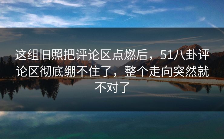 这组旧照把评论区点燃后，51八卦评论区彻底绷不住了，整个走向突然就不对了