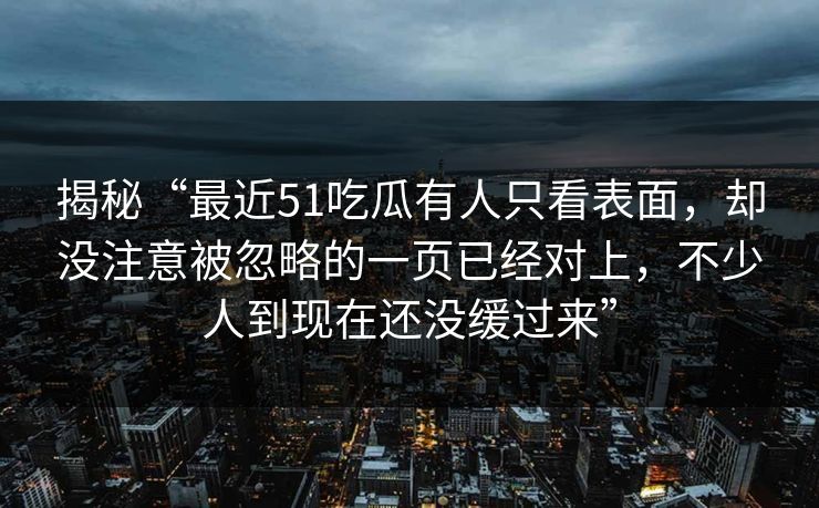 揭秘“最近51吃瓜有人只看表面，却没注意被忽略的一页已经对上，不少人到现在还没缓过来”